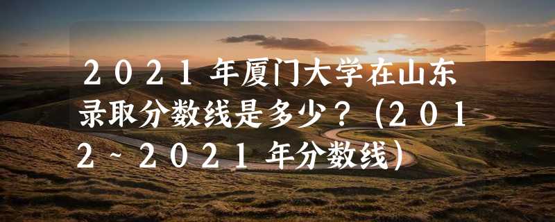 2021年厦门大学在山东录取分数线是多少？（2012~2021年分数线）