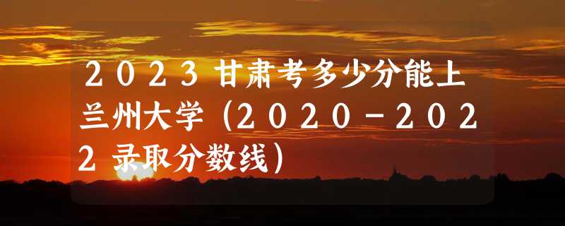 2023甘肃考多少分能上兰州大学（2020-2022录取分数线）