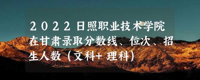 2022日照职业技术学院在甘肃录取分数线、位次、招生人数（文科+理科）