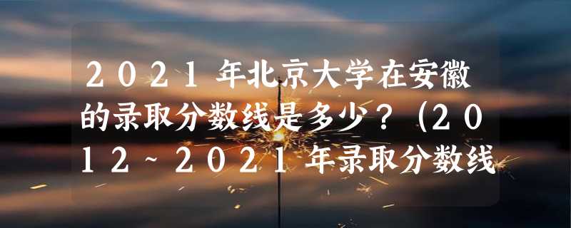 2021年北京大学在安徽的录取分数线是多少？（2012~2021年录取分数线）