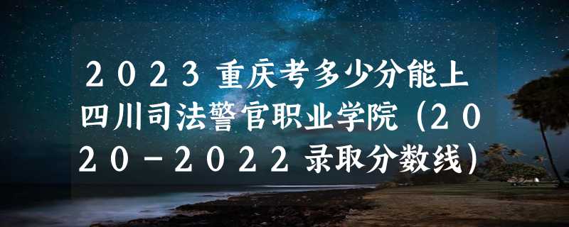 2023重庆考多少分能上四川司法警官职业学院（2020-2022录取分数线）