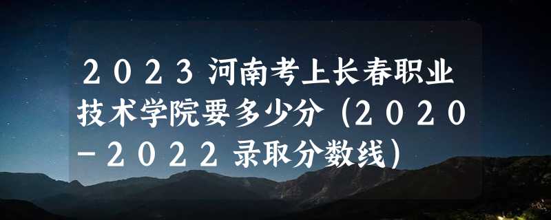 2023河南考上长春职业技术学院要多少分（2020-2022录取分数线）