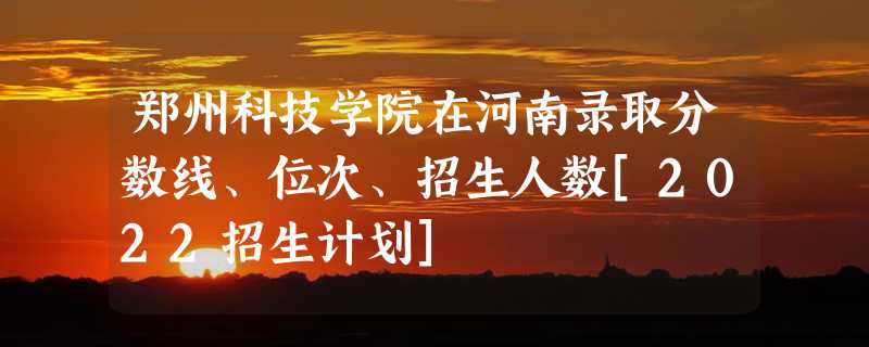 郑州科技学院在河南录取分数线、位次、招生人数[2022招生计划]