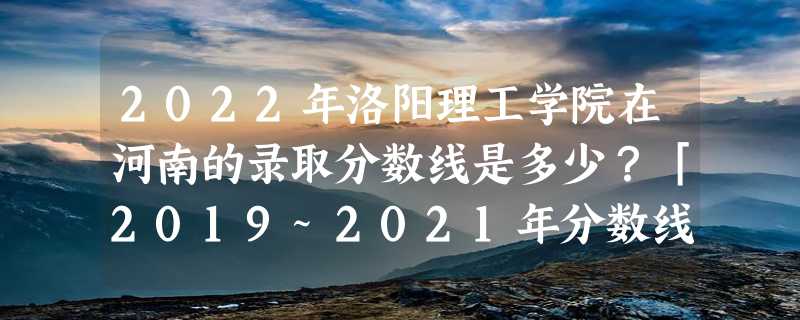 2022年洛阳理工学院在河南的录取分数线是多少？「2019~2021年分数线」