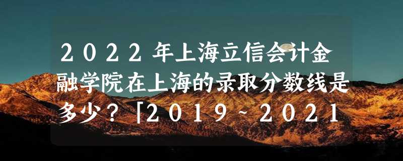 2022年上海立信会计金融学院在上海的录取分数线是多少？「2019~2021年分数线」