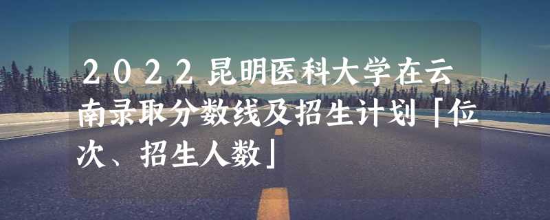 2022昆明医科大学在云南录取分数线及招生计划「位次、招生人数」