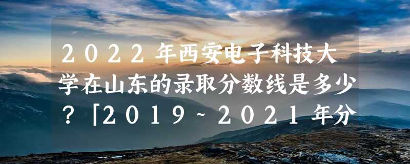 2022年西安电子科技大学在山东的录取分数线是多少？「2019~2021年分数线」