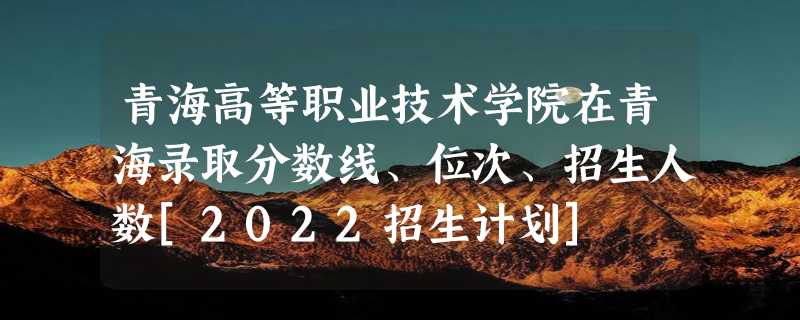 青海高等职业技术学院在青海录取分数线、位次、招生人数[2022招生计划]