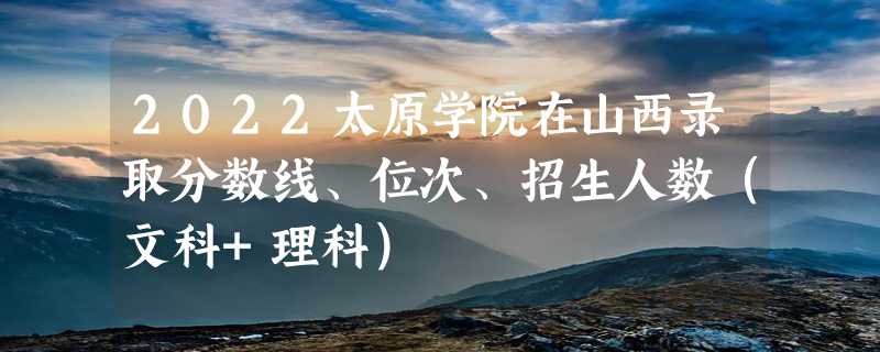 2022太原学院在山西录取分数线、位次、招生人数（文科+理科）