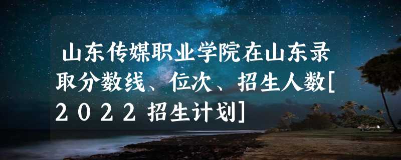 山东传媒职业学院在山东录取分数线、位次、招生人数[2022招生计划]