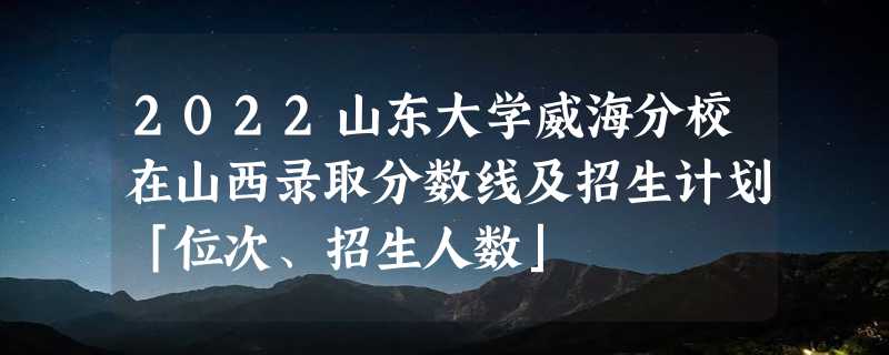 2022山东大学威海分校在山西录取分数线及招生计划「位次、招生人数」