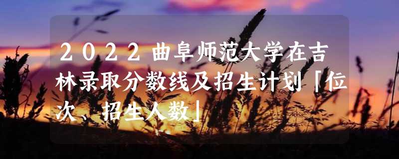 2022曲阜师范大学在吉林录取分数线及招生计划「位次、招生人数」