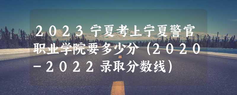 2023宁夏考上宁夏警官职业学院要多少分（2020-2022录取分数线）