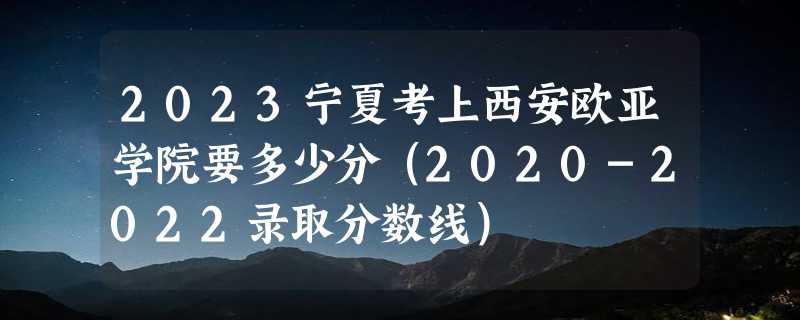 2023宁夏考上西安欧亚学院要多少分（2020-2022录取分数线）