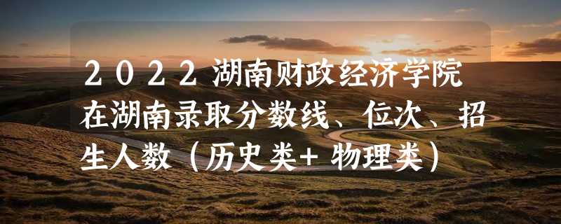 2022湖南财政经济学院在湖南录取分数线、位次、招生人数（历史类+物理类）