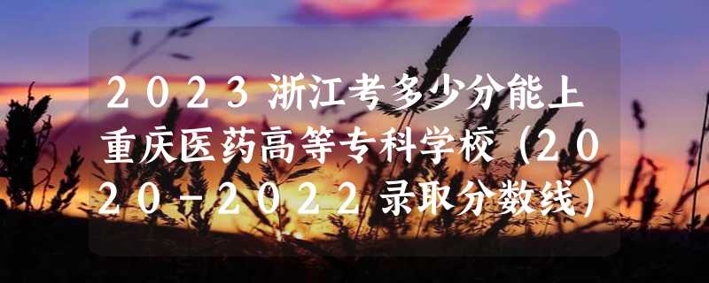 2023浙江考多少分能上重庆医药高等专科学校（2020-2022录取分数线）