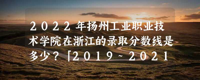 2022年扬州工业职业技术学院在浙江的录取分数线是多少？「2019~2021年分数线」