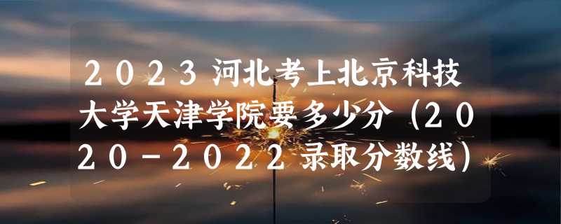 2023河北考上北京科技大学天津学院要多少分（2020-2022录取分数线）