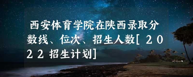 西安体育学院在陕西录取分数线、位次、招生人数[2022招生计划]