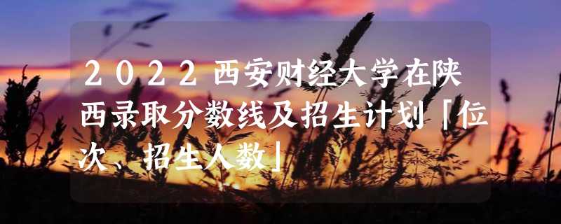 2022西安财经大学在陕西录取分数线及招生计划「位次、招生人数」