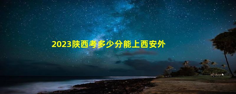 2023陕西考多少分能上西安外国语大学（2020-2022录取分数线）