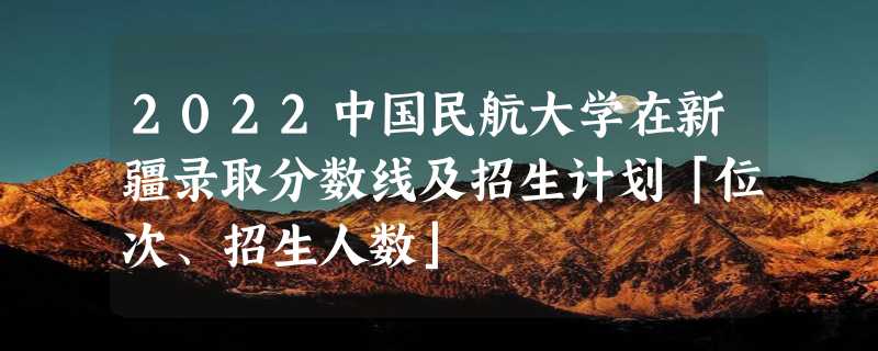 2022中国民航大学在新疆录取分数线及招生计划「位次、招生人数」