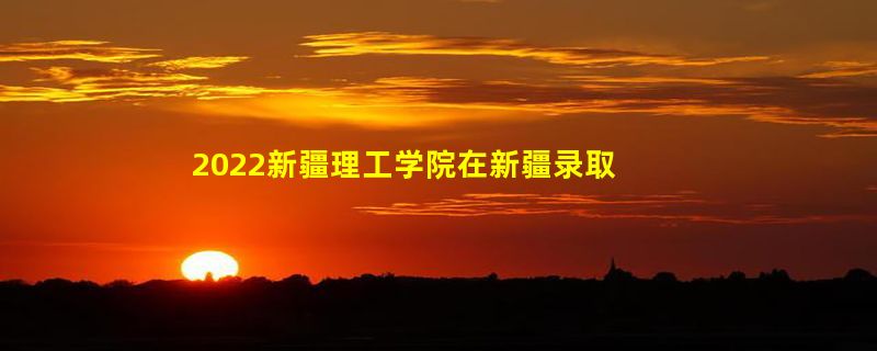 2022新疆理工学院在新疆录取分数线、位次、招生人数（文科+理科）