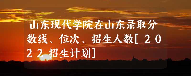 山东现代学院在山东录取分数线、位次、招生人数[2022招生计划]