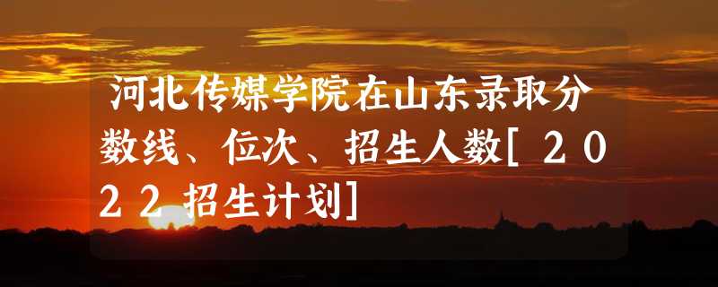 河北传媒学院在山东录取分数线、位次、招生人数[2022招生计划]