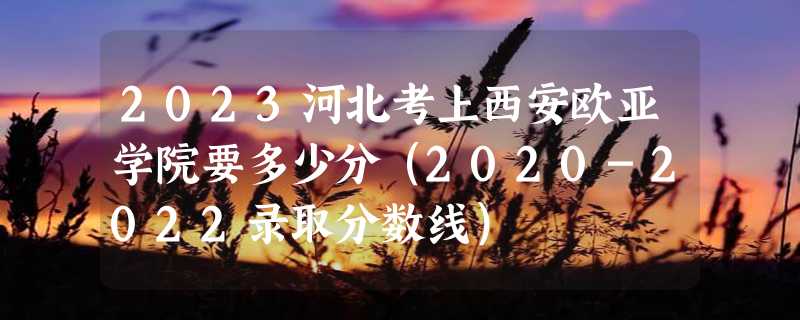 2023河北考上西安欧亚学院要多少分（2020-2022录取分数线）