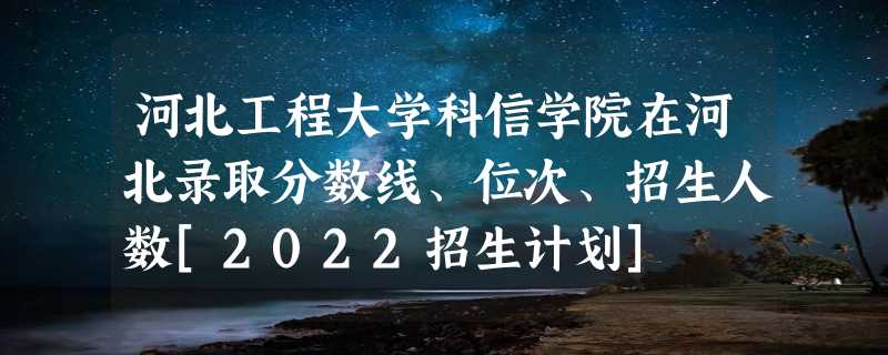 河北工程大学科信学院在河北录取分数线、位次、招生人数[2022招生计划]