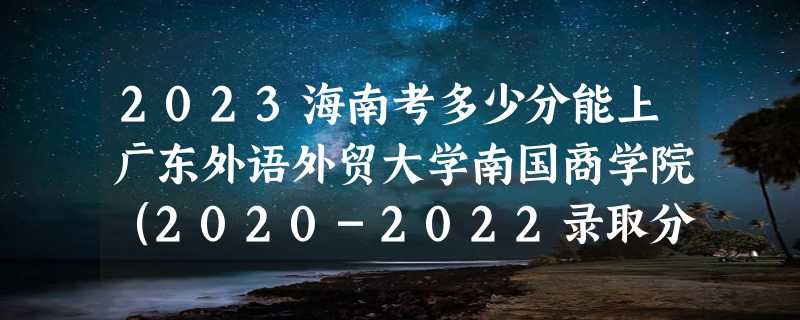 2023海南考多少分能上广东外语外贸大学南国商学院（2020-2022录取分数线）