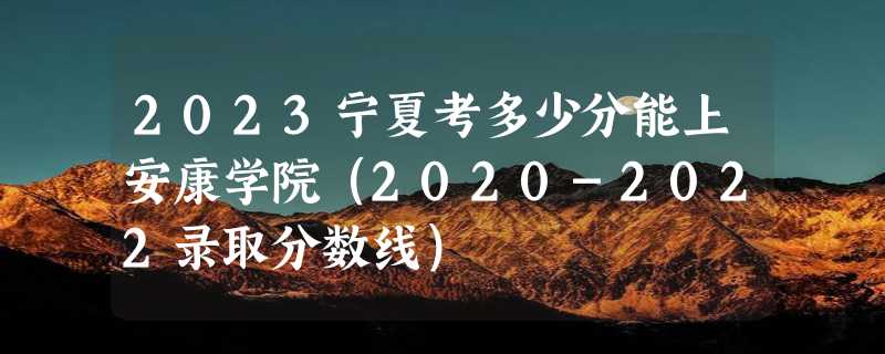 2023宁夏考多少分能上安康学院（2020-2022录取分数线）