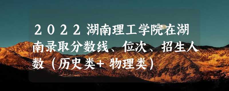 2022湖南理工学院在湖南录取分数线、位次、招生人数（历史类+物理类）