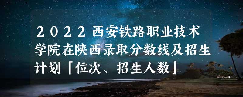 2022西安铁路职业技术学院在陕西录取分数线及招生计划「位次、招生人数」