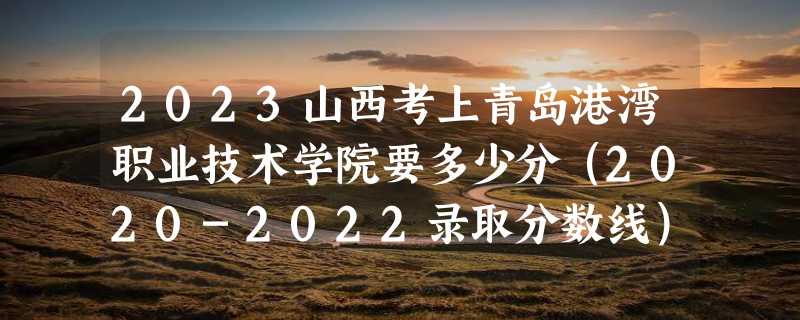 2023山西考上青岛港湾职业技术学院要多少分（2020-2022录取分数线）