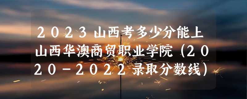 2023山西考多少分能上山西华澳商贸职业学院（2020-2022录取分数线）