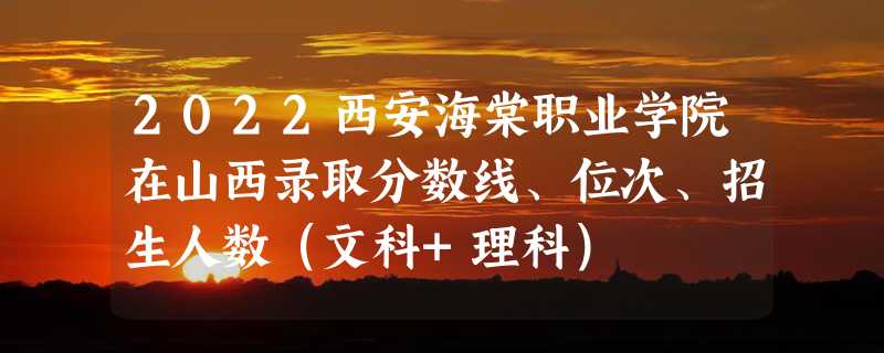 2022西安海棠职业学院在山西录取分数线、位次、招生人数（文科+理科）