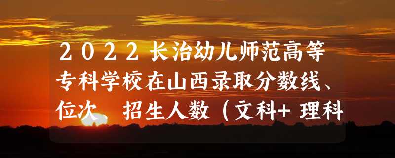 2022长治幼儿师范高等专科学校在山西录取分数线、位次、招生人数（文科+理科）