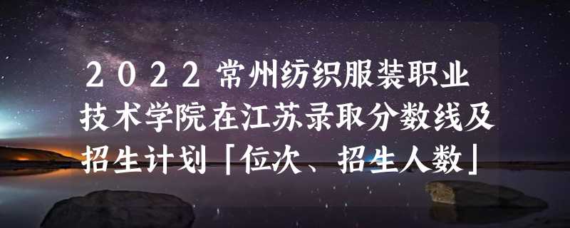 2022常州纺织服装职业技术学院在江苏录取分数线及招生计划「位次、招生人数」