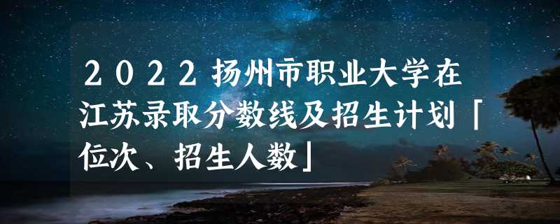 2022扬州市职业大学在江苏录取分数线及招生计划「位次、招生人数」