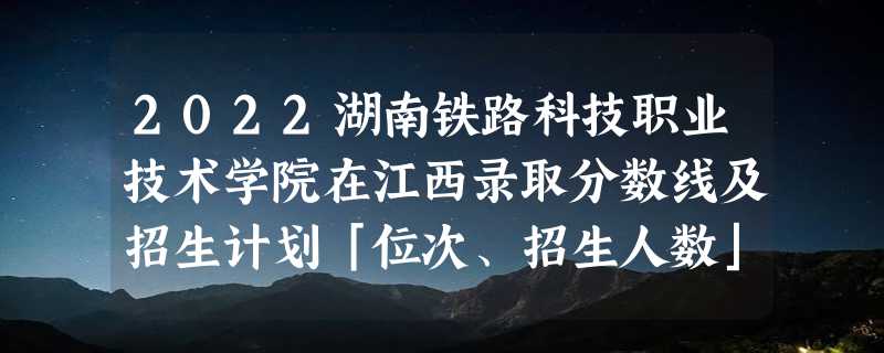 2022湖南铁路科技职业技术学院在江西录取分数线及招生计划「位次、招生人数」