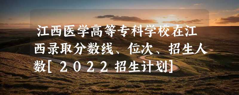 江西医学高等专科学校在江西录取分数线、位次、招生人数[2022招生计划]