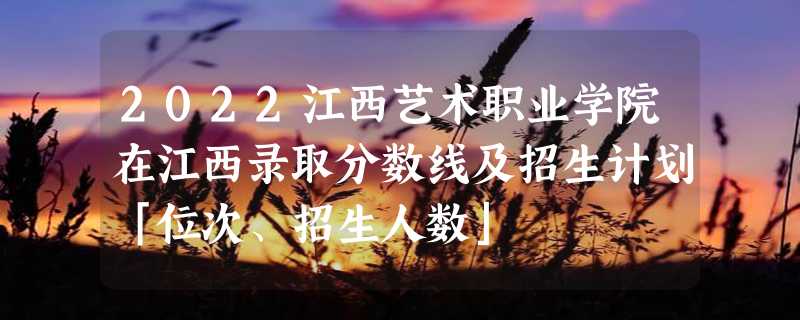 2022江西艺术职业学院在江西录取分数线及招生计划「位次、招生人数」