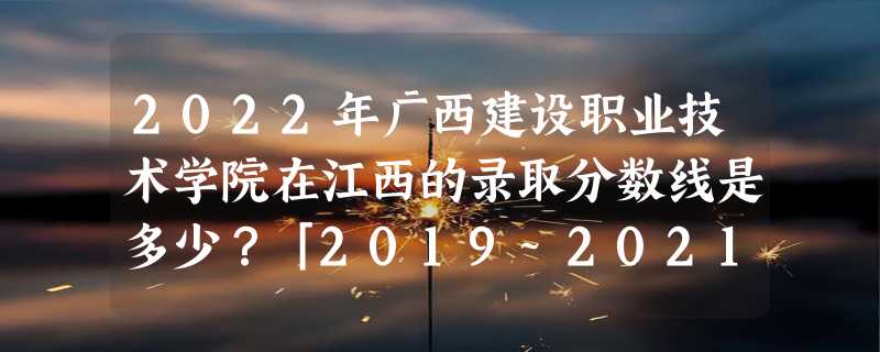 2022年广西建设职业技术学院在江西的录取分数线是多少？「2019~2021年分数线」