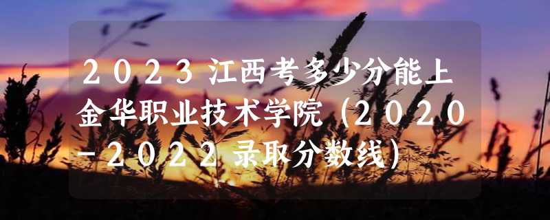 2023江西考多少分能上金华职业技术学院（2020-2022录取分数线）