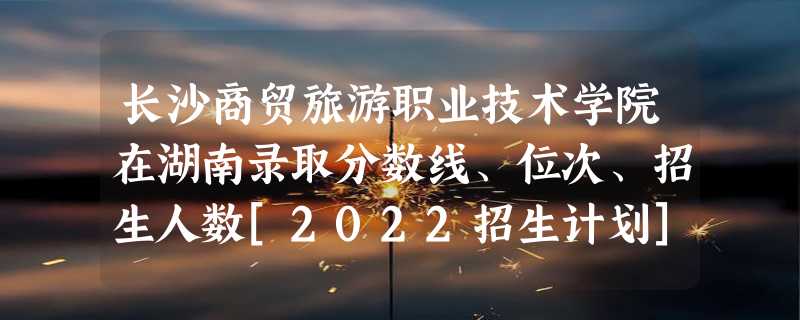 长沙商贸旅游职业技术学院在湖南录取分数线、位次、招生人数[2022招生计划]