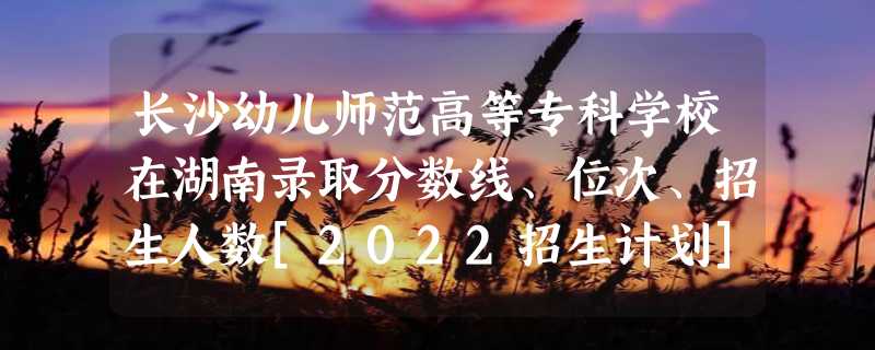 长沙幼儿师范高等专科学校在湖南录取分数线、位次、招生人数[2022招生计划]