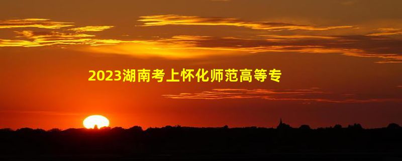 2023湖南考上怀化师范高等专科学校要多少分（2020-2022录取分数线）