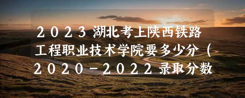 2023湖北考上陕西铁路工程职业技术学院要多少分（2020-2022录取分数线）